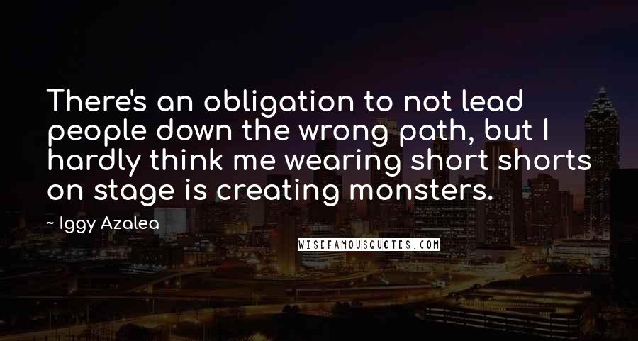 Iggy Azalea Quotes: There's an obligation to not lead people down the wrong path, but I hardly think me wearing short shorts on stage is creating monsters.
