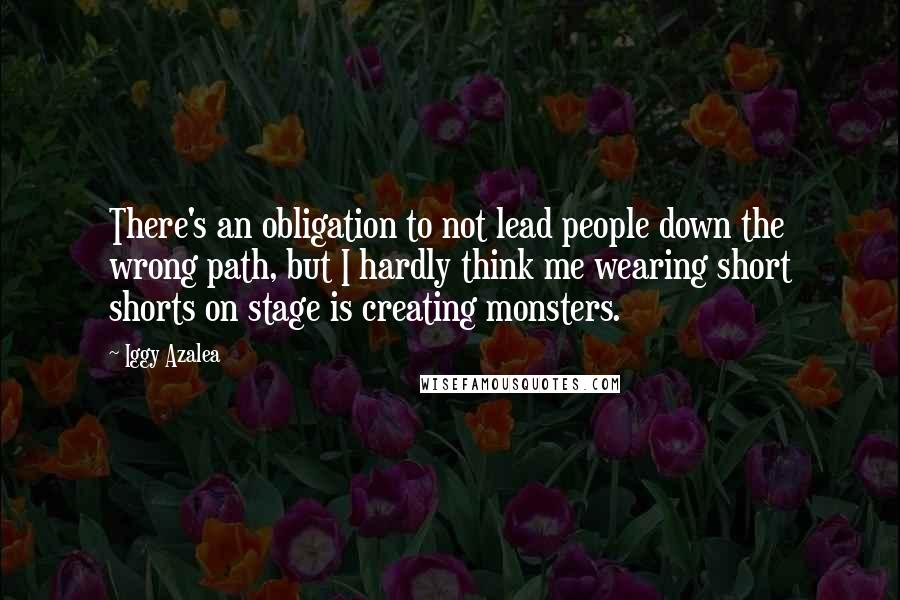 Iggy Azalea Quotes: There's an obligation to not lead people down the wrong path, but I hardly think me wearing short shorts on stage is creating monsters.