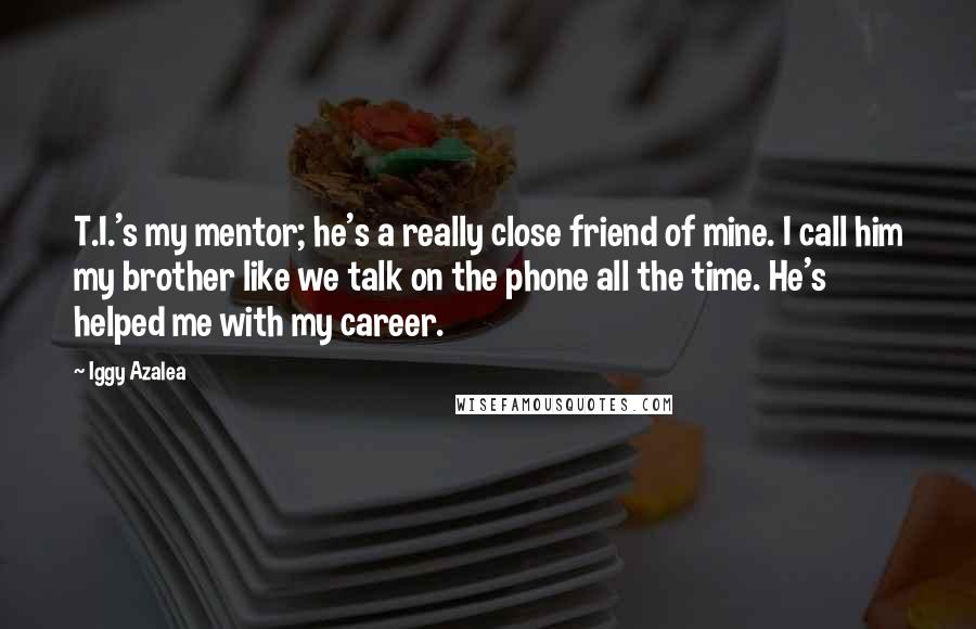 Iggy Azalea Quotes: T.I.'s my mentor; he's a really close friend of mine. I call him my brother like we talk on the phone all the time. He's helped me with my career.