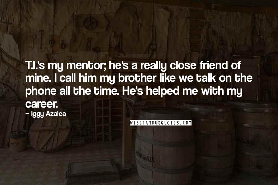 Iggy Azalea Quotes: T.I.'s my mentor; he's a really close friend of mine. I call him my brother like we talk on the phone all the time. He's helped me with my career.