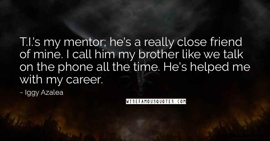 Iggy Azalea Quotes: T.I.'s my mentor; he's a really close friend of mine. I call him my brother like we talk on the phone all the time. He's helped me with my career.