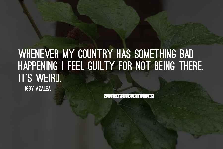 Iggy Azalea Quotes: Whenever my country has something bad happening I feel guilty for not being there. It's weird.