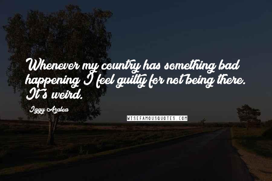 Iggy Azalea Quotes: Whenever my country has something bad happening I feel guilty for not being there. It's weird.