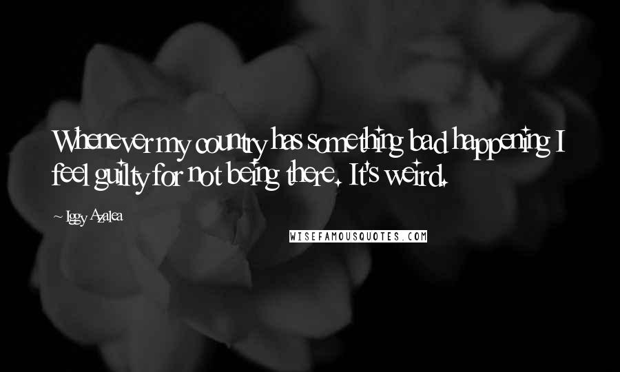 Iggy Azalea Quotes: Whenever my country has something bad happening I feel guilty for not being there. It's weird.