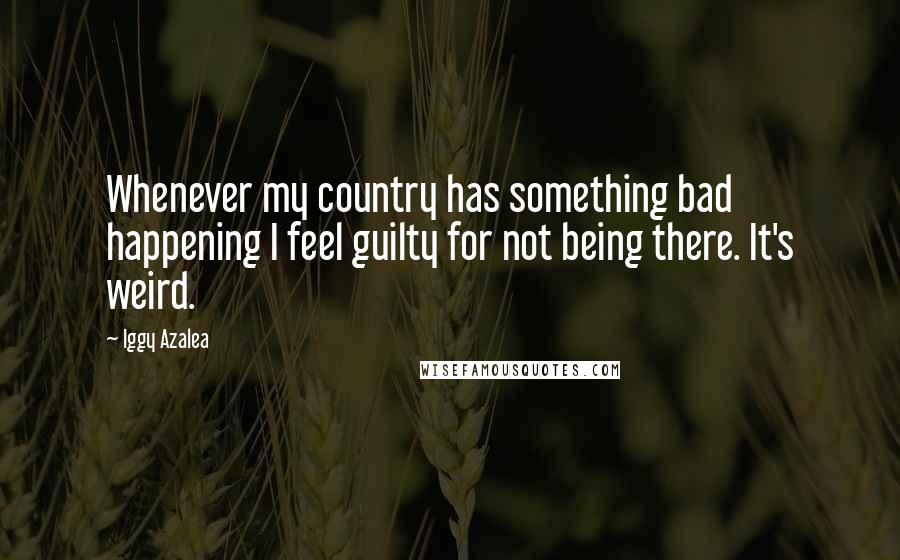 Iggy Azalea Quotes: Whenever my country has something bad happening I feel guilty for not being there. It's weird.