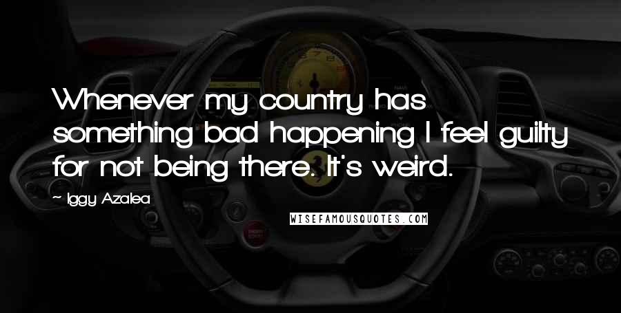 Iggy Azalea Quotes: Whenever my country has something bad happening I feel guilty for not being there. It's weird.