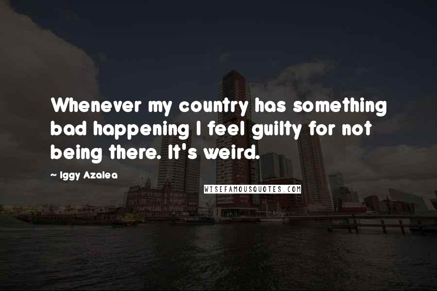 Iggy Azalea Quotes: Whenever my country has something bad happening I feel guilty for not being there. It's weird.