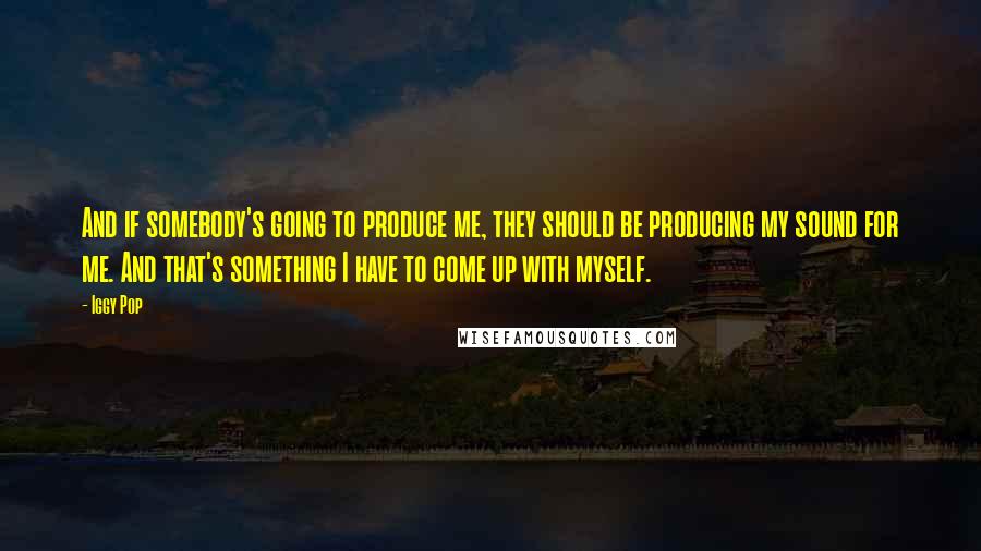 Iggy Pop Quotes: And if somebody's going to produce me, they should be producing my sound for me. And that's something I have to come up with myself.