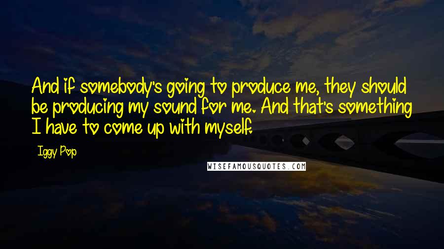 Iggy Pop Quotes: And if somebody's going to produce me, they should be producing my sound for me. And that's something I have to come up with myself.