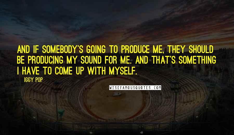Iggy Pop Quotes: And if somebody's going to produce me, they should be producing my sound for me. And that's something I have to come up with myself.