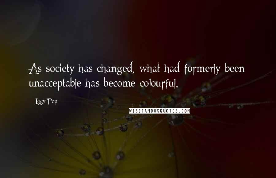 Iggy Pop Quotes: As society has changed, what had formerly been unacceptable has become colourful.