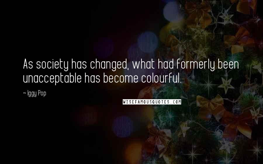 Iggy Pop Quotes: As society has changed, what had formerly been unacceptable has become colourful.