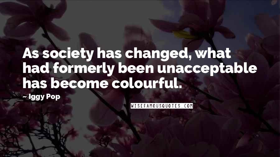 Iggy Pop Quotes: As society has changed, what had formerly been unacceptable has become colourful.