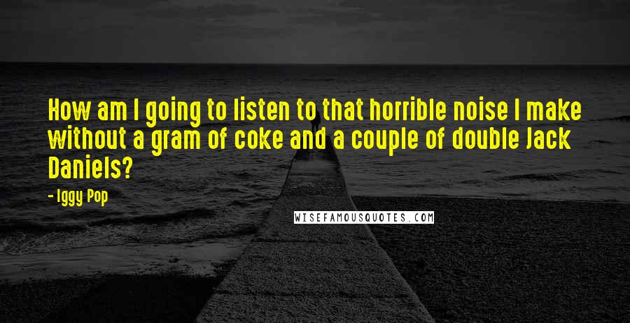 Iggy Pop Quotes: How am I going to listen to that horrible noise I make without a gram of coke and a couple of double Jack Daniels?