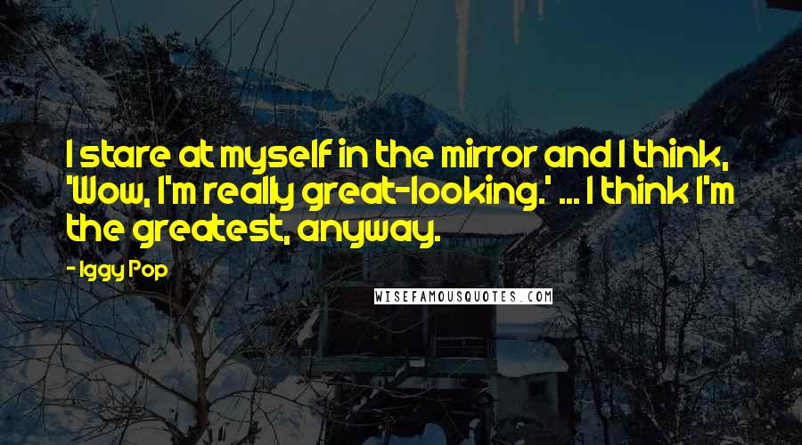 Iggy Pop Quotes: I stare at myself in the mirror and I think, 'Wow, I'm really great-looking.' ... I think I'm the greatest, anyway.