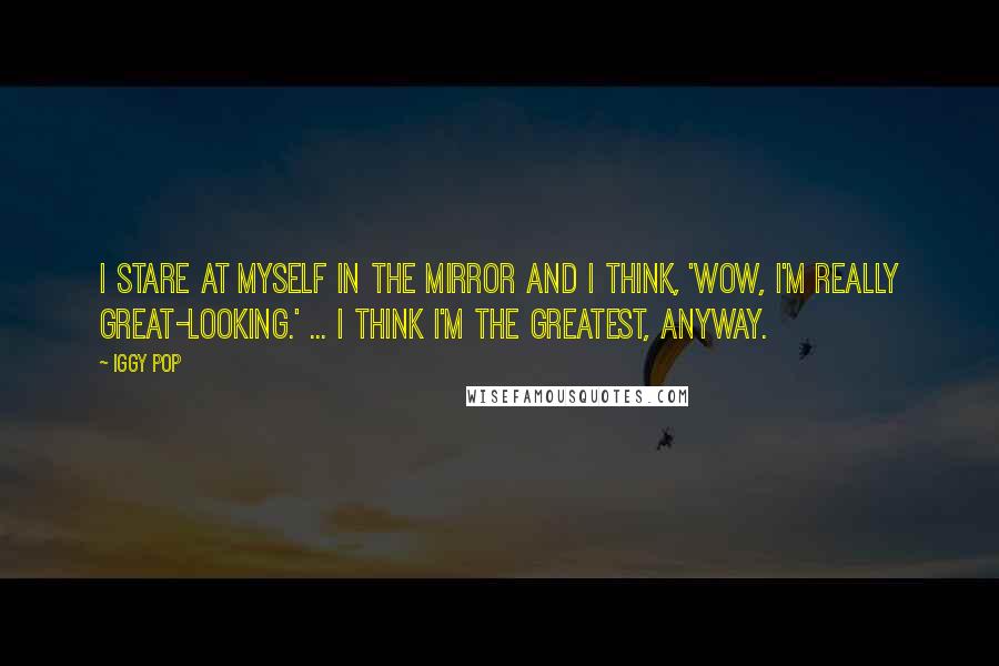 Iggy Pop Quotes: I stare at myself in the mirror and I think, 'Wow, I'm really great-looking.' ... I think I'm the greatest, anyway.