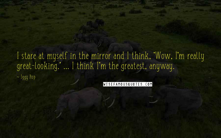 Iggy Pop Quotes: I stare at myself in the mirror and I think, 'Wow, I'm really great-looking.' ... I think I'm the greatest, anyway.