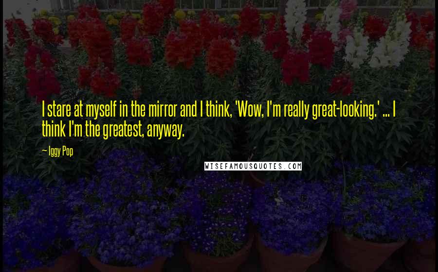 Iggy Pop Quotes: I stare at myself in the mirror and I think, 'Wow, I'm really great-looking.' ... I think I'm the greatest, anyway.