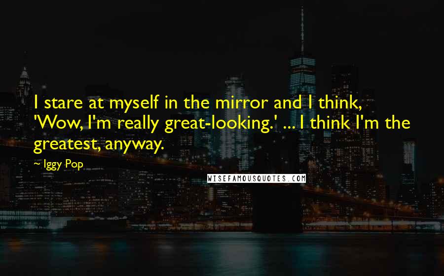 Iggy Pop Quotes: I stare at myself in the mirror and I think, 'Wow, I'm really great-looking.' ... I think I'm the greatest, anyway.