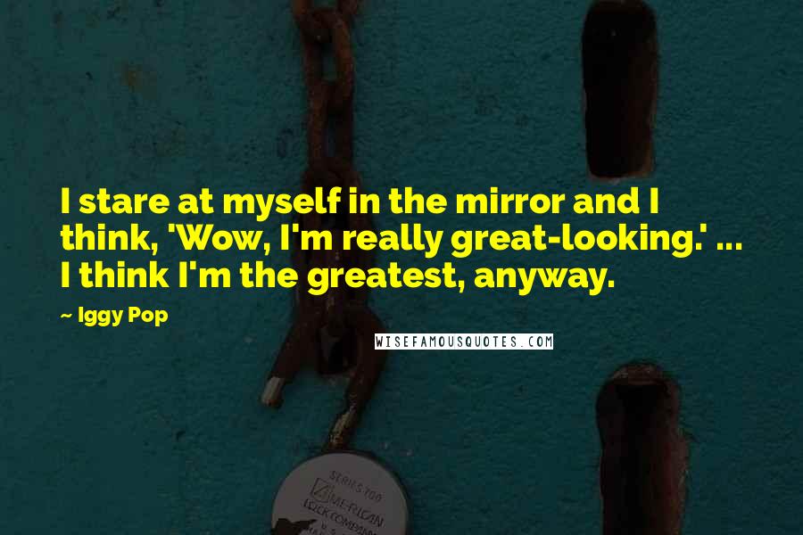 Iggy Pop Quotes: I stare at myself in the mirror and I think, 'Wow, I'm really great-looking.' ... I think I'm the greatest, anyway.