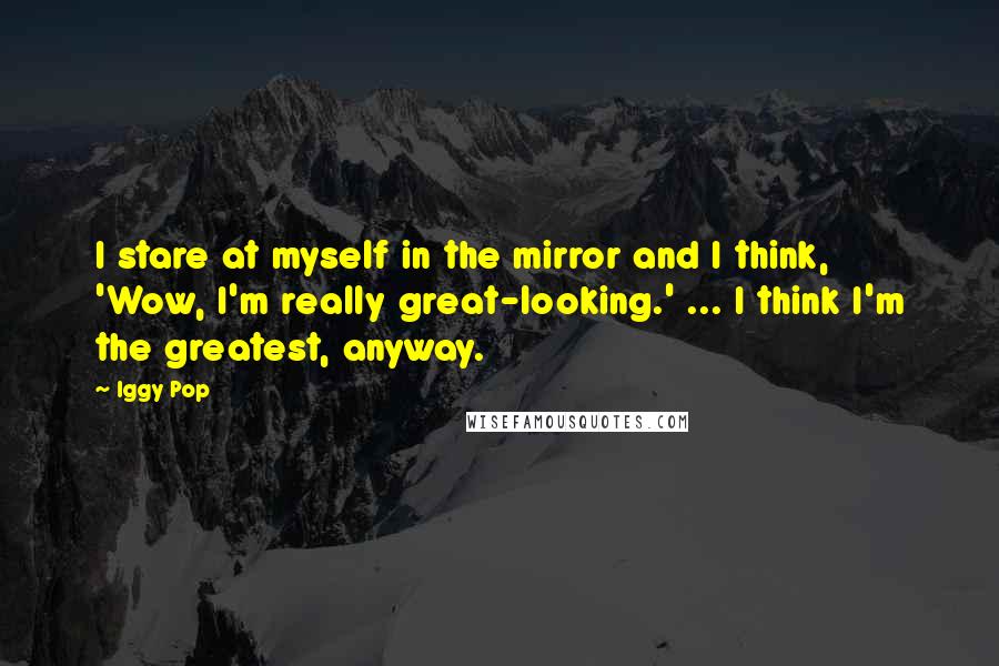 Iggy Pop Quotes: I stare at myself in the mirror and I think, 'Wow, I'm really great-looking.' ... I think I'm the greatest, anyway.