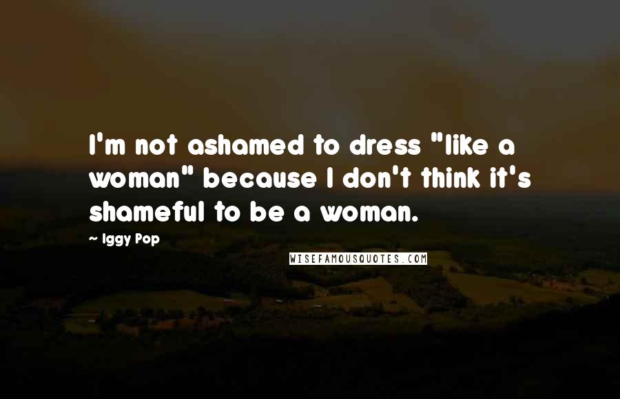 Iggy Pop Quotes: I'm not ashamed to dress "like a woman" because I don't think it's shameful to be a woman.