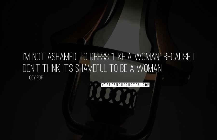 Iggy Pop Quotes: I'm not ashamed to dress "like a woman" because I don't think it's shameful to be a woman.