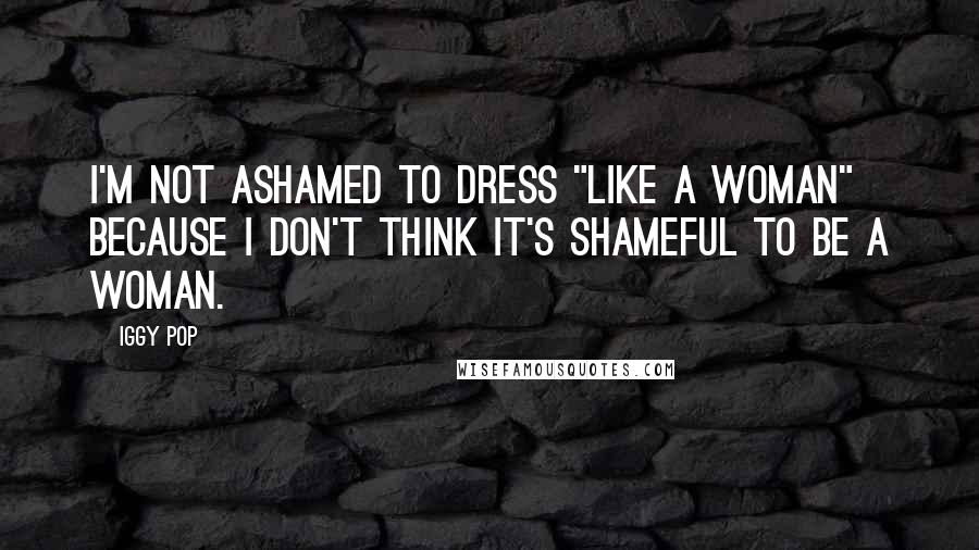 Iggy Pop Quotes: I'm not ashamed to dress "like a woman" because I don't think it's shameful to be a woman.