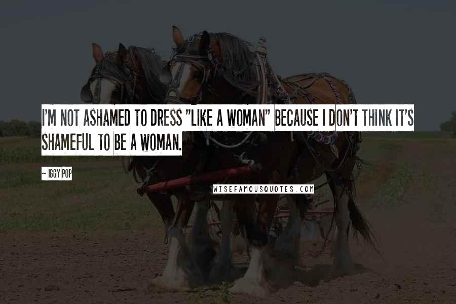 Iggy Pop Quotes: I'm not ashamed to dress "like a woman" because I don't think it's shameful to be a woman.