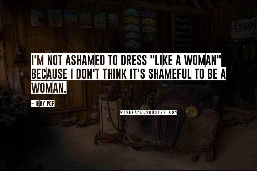 Iggy Pop Quotes: I'm not ashamed to dress "like a woman" because I don't think it's shameful to be a woman.