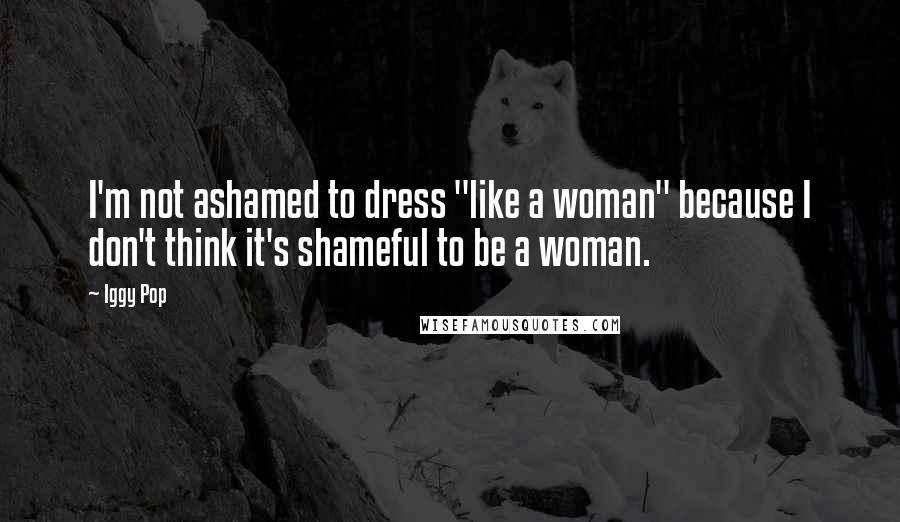 Iggy Pop Quotes: I'm not ashamed to dress "like a woman" because I don't think it's shameful to be a woman.