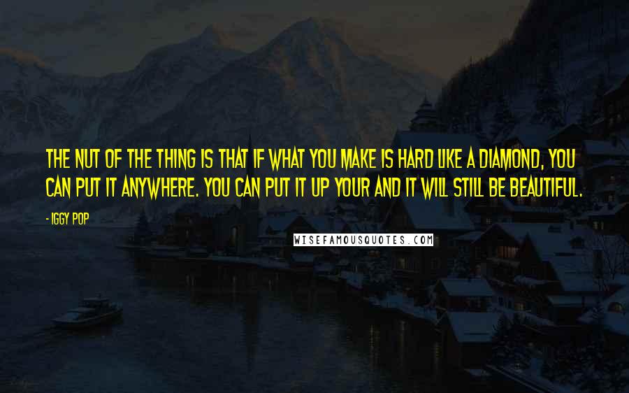 Iggy Pop Quotes: The nut of the thing is that if what you make is hard like a diamond, you can put it anywhere. You can put it up your and it will still be beautiful.