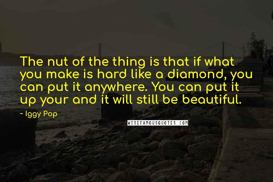 Iggy Pop Quotes: The nut of the thing is that if what you make is hard like a diamond, you can put it anywhere. You can put it up your and it will still be beautiful.