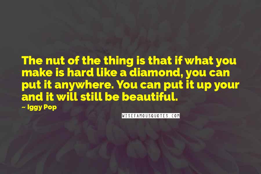 Iggy Pop Quotes: The nut of the thing is that if what you make is hard like a diamond, you can put it anywhere. You can put it up your and it will still be beautiful.