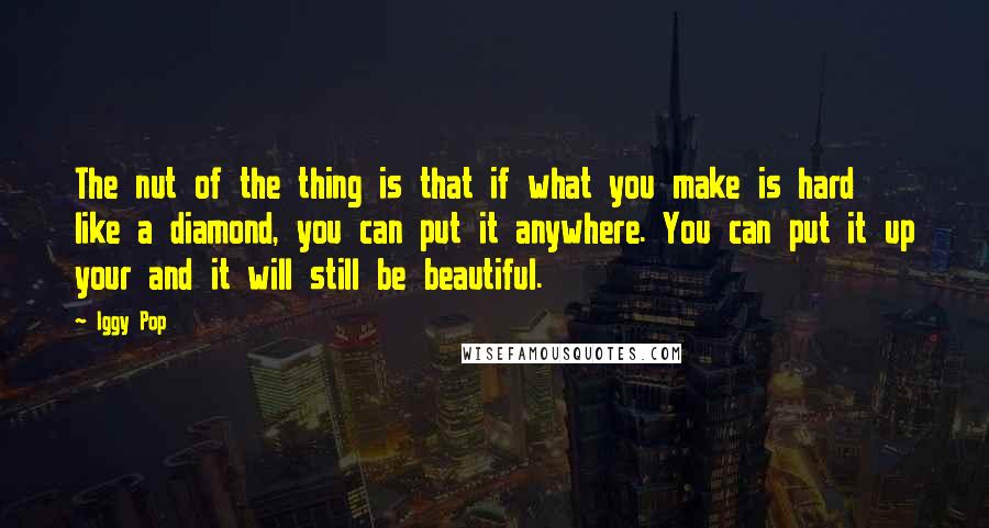 Iggy Pop Quotes: The nut of the thing is that if what you make is hard like a diamond, you can put it anywhere. You can put it up your and it will still be beautiful.