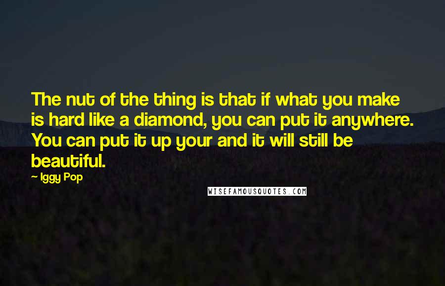 Iggy Pop Quotes: The nut of the thing is that if what you make is hard like a diamond, you can put it anywhere. You can put it up your and it will still be beautiful.