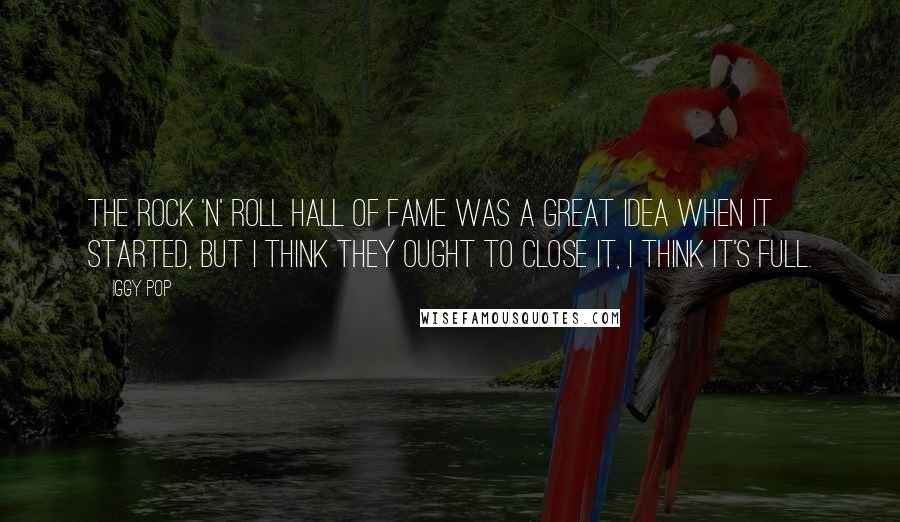 Iggy Pop Quotes: The Rock 'n' Roll Hall of Fame was a great idea when it started, but I think they ought to close it, I think it's full.