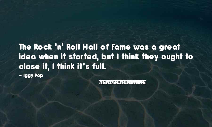 Iggy Pop Quotes: The Rock 'n' Roll Hall of Fame was a great idea when it started, but I think they ought to close it, I think it's full.