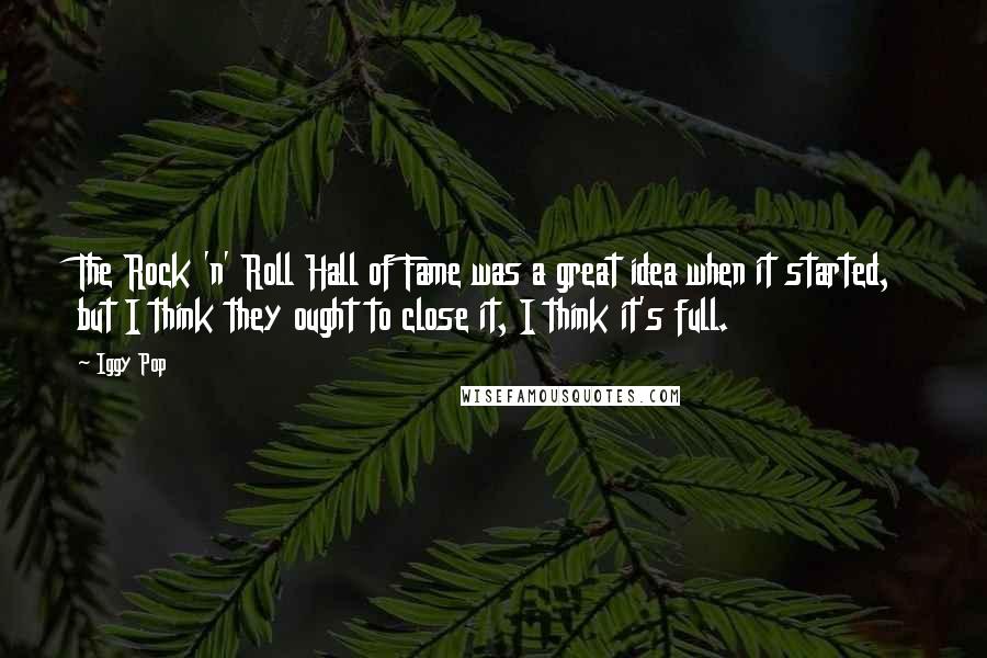 Iggy Pop Quotes: The Rock 'n' Roll Hall of Fame was a great idea when it started, but I think they ought to close it, I think it's full.