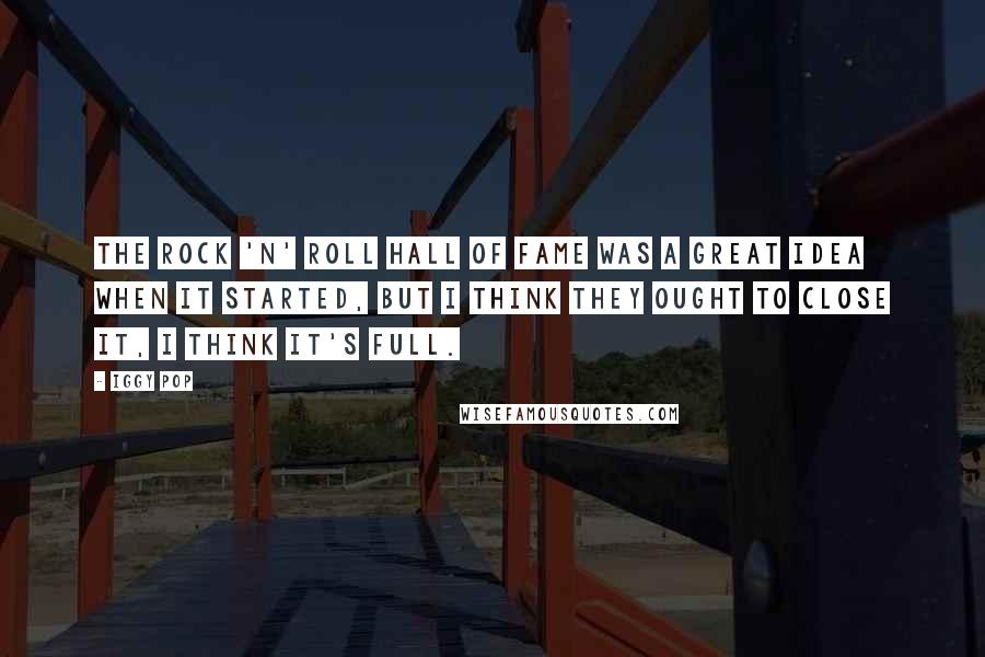 Iggy Pop Quotes: The Rock 'n' Roll Hall of Fame was a great idea when it started, but I think they ought to close it, I think it's full.