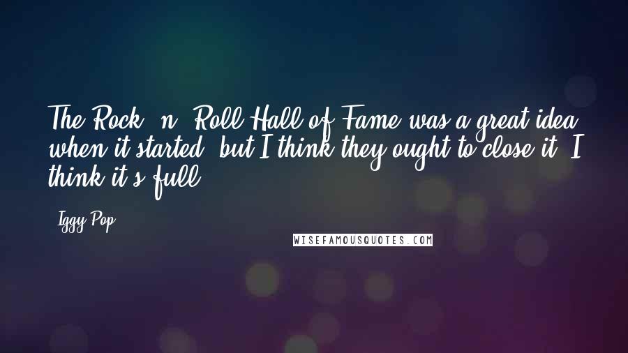 Iggy Pop Quotes: The Rock 'n' Roll Hall of Fame was a great idea when it started, but I think they ought to close it, I think it's full.
