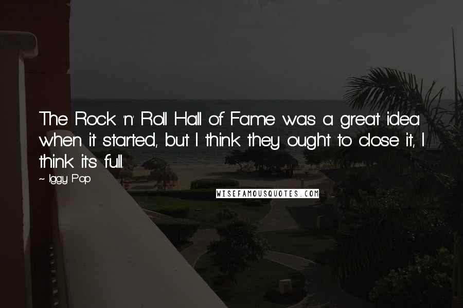 Iggy Pop Quotes: The Rock 'n' Roll Hall of Fame was a great idea when it started, but I think they ought to close it, I think it's full.