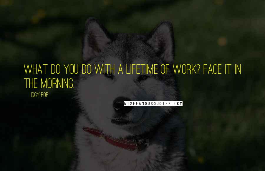 Iggy Pop Quotes: What do you do with a lifetime of work? Face it in the morning.