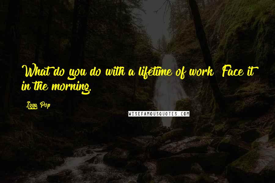 Iggy Pop Quotes: What do you do with a lifetime of work? Face it in the morning.