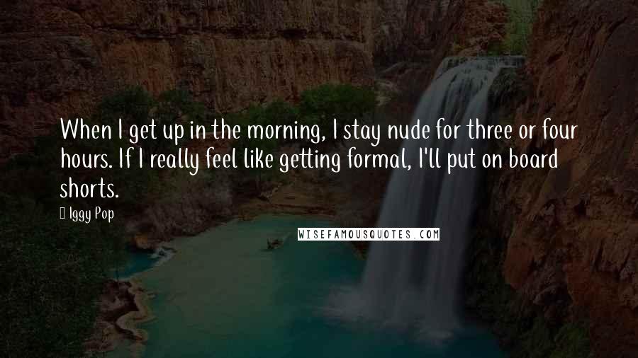 Iggy Pop Quotes: When I get up in the morning, I stay nude for three or four hours. If I really feel like getting formal, I'll put on board shorts.