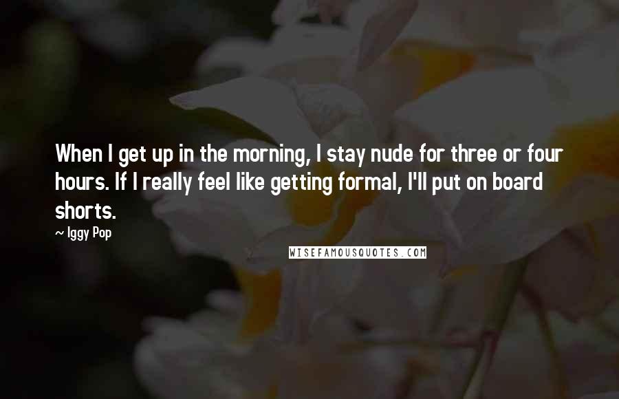 Iggy Pop Quotes: When I get up in the morning, I stay nude for three or four hours. If I really feel like getting formal, I'll put on board shorts.
