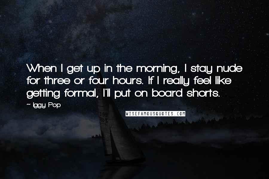 Iggy Pop Quotes: When I get up in the morning, I stay nude for three or four hours. If I really feel like getting formal, I'll put on board shorts.