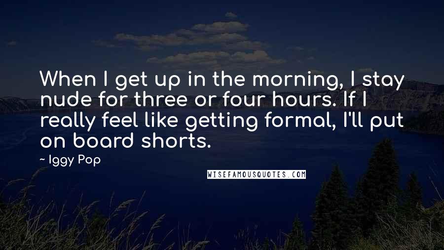 Iggy Pop Quotes: When I get up in the morning, I stay nude for three or four hours. If I really feel like getting formal, I'll put on board shorts.