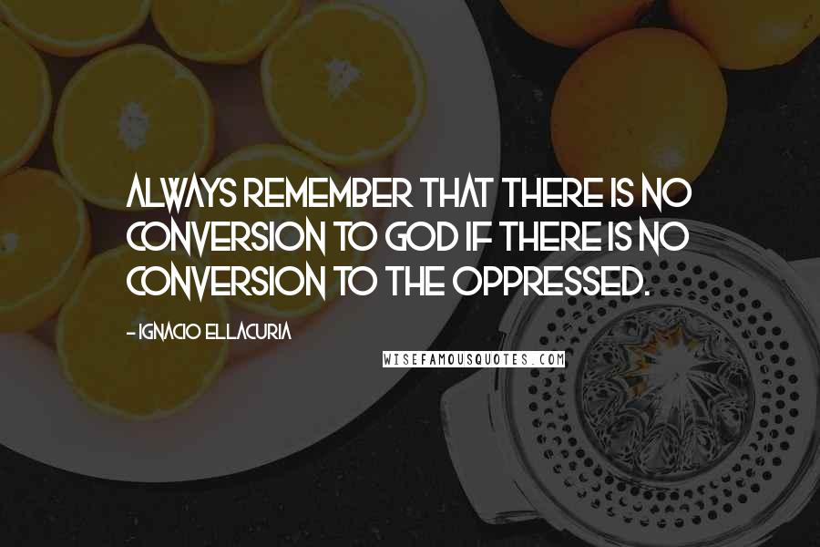 Ignacio Ellacuria Quotes: Always remember that there is no conversion to God if there is no conversion to the oppressed.