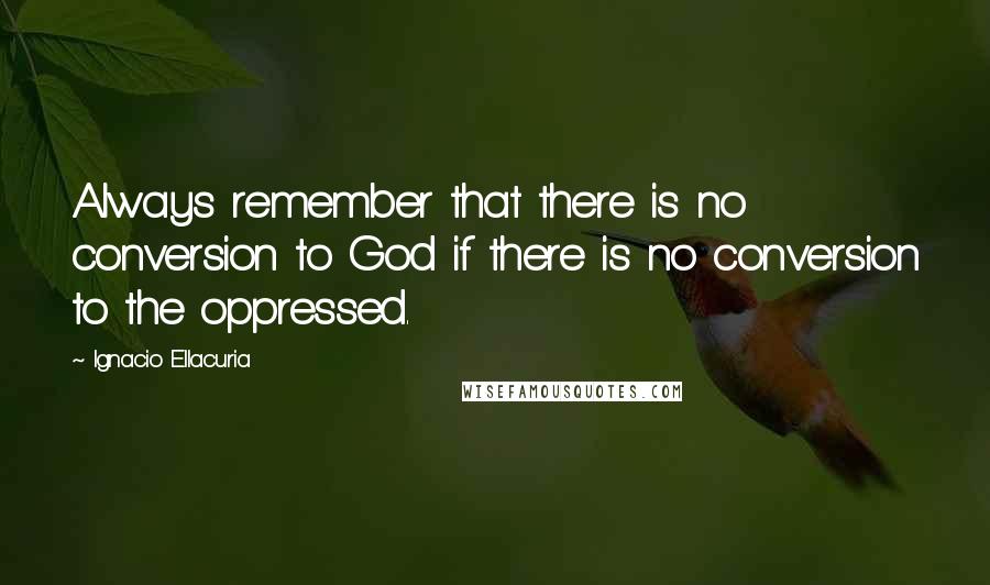 Ignacio Ellacuria Quotes: Always remember that there is no conversion to God if there is no conversion to the oppressed.